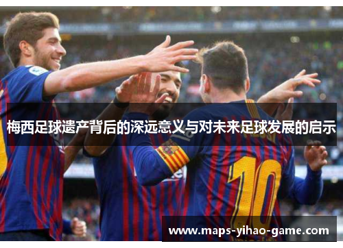 梅西足球遗产背后的深远意义与对未来足球发展的启示